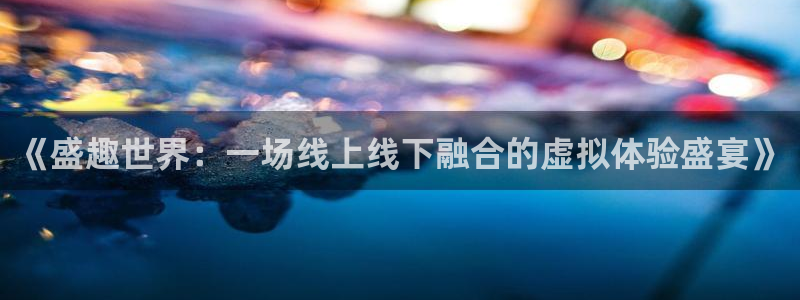 杏宇娱乐登录官网下载安装：《盛趣世界：一场线上线下融合的虚拟